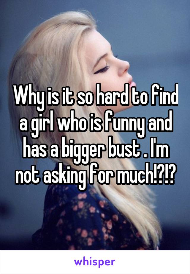 Why is it so hard to find a girl who is funny and has a bigger bust . I'm not asking for much!?!?