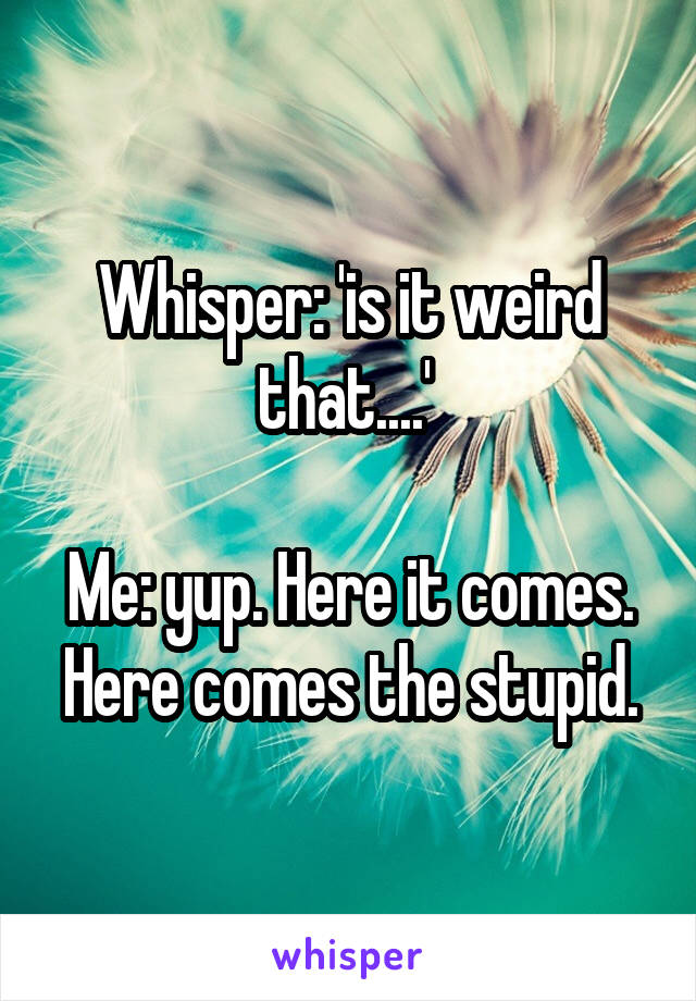 Whisper: 'is it weird that....' 

Me: yup. Here it comes. Here comes the stupid.