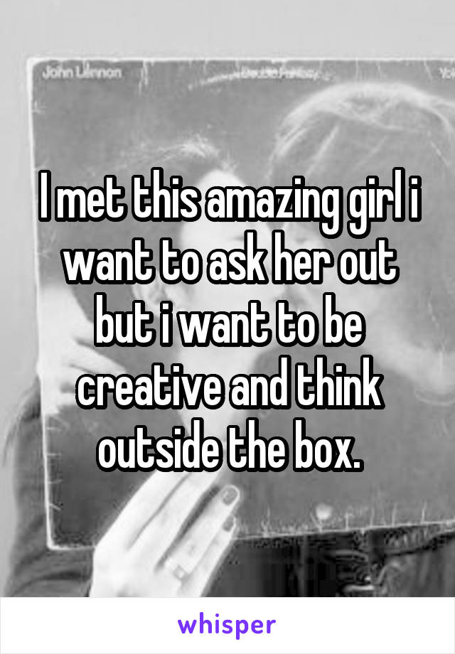 I met this amazing girl i want to ask her out but i want to be creative and think outside the box.