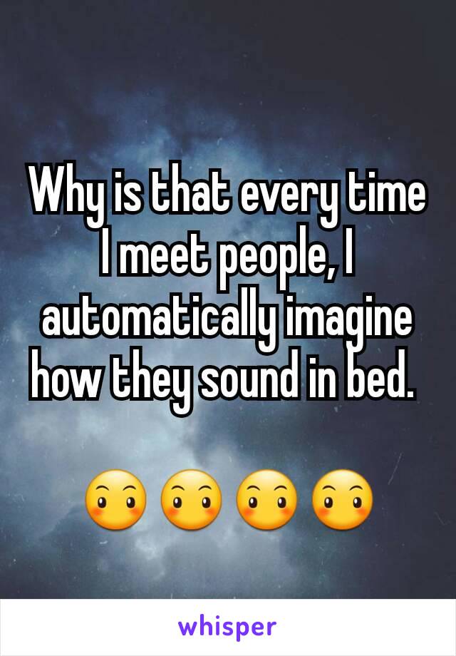 Why is that every time I meet people, I automatically imagine how they sound in bed. 

😶😶😶😶