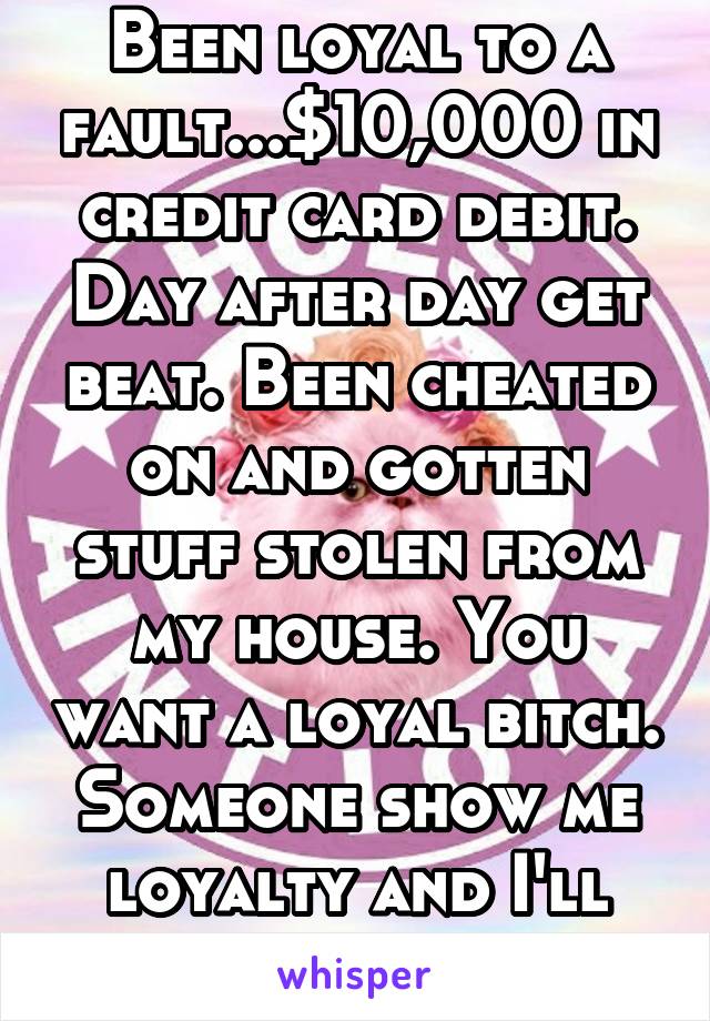 Been loyal to a fault...$10,000 in credit card debit. Day after day get beat. Been cheated on and gotten stuff stolen from my house. You want a loyal bitch. Someone show me loyalty and I'll give it bk