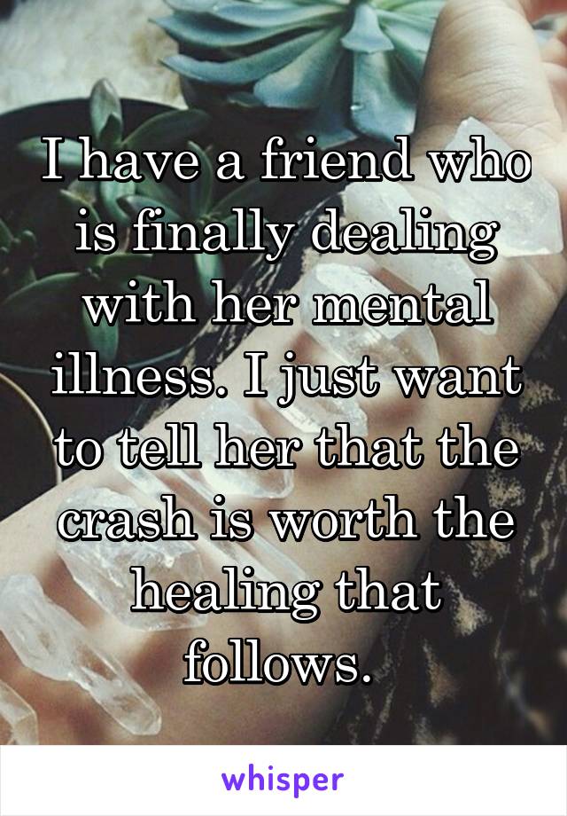 I have a friend who is finally dealing with her mental illness. I just want to tell her that the crash is worth the healing that follows. 