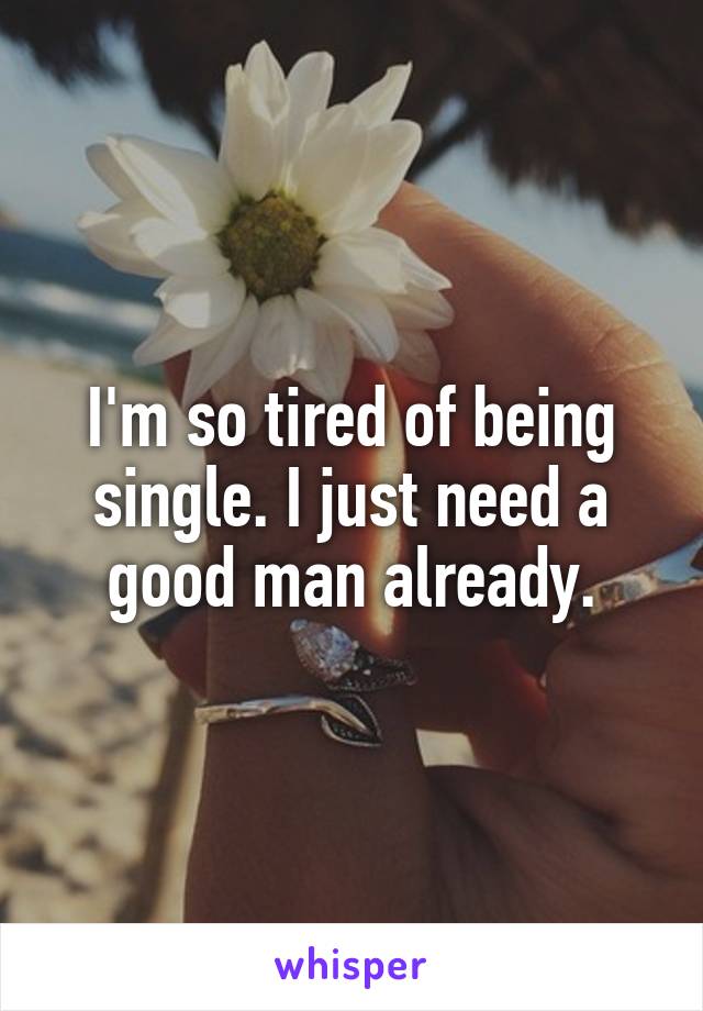 I'm so tired of being single. I just need a good man already.