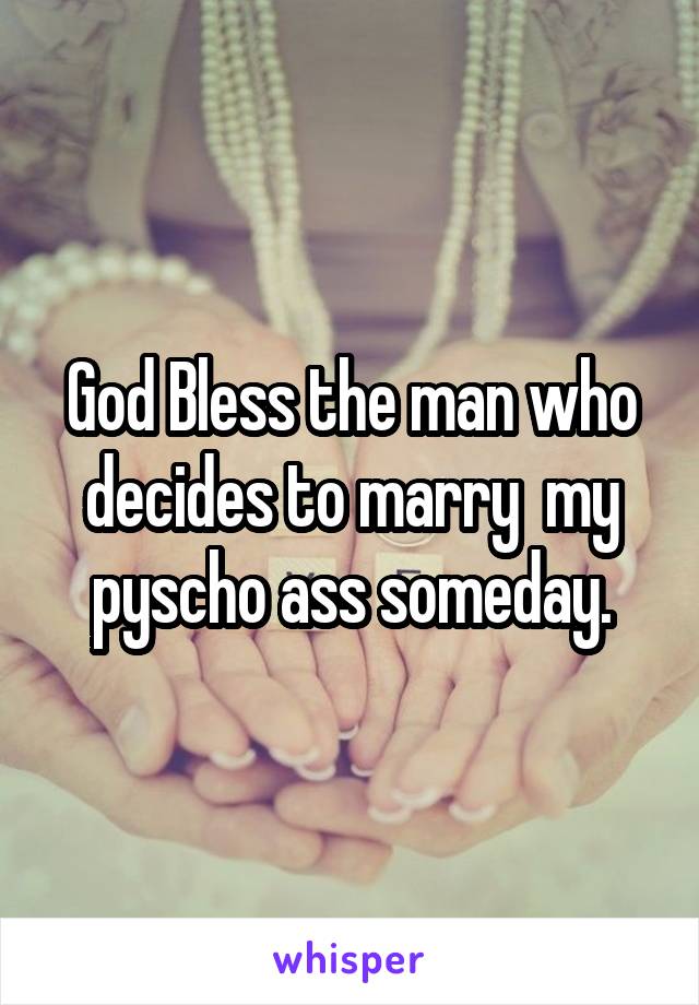 God Bless the man who decides to marry  my pyscho ass someday.
