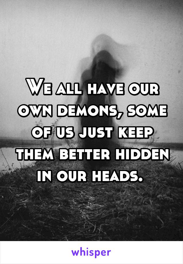 We all have our own demons, some of us just keep them better hidden in our heads. 