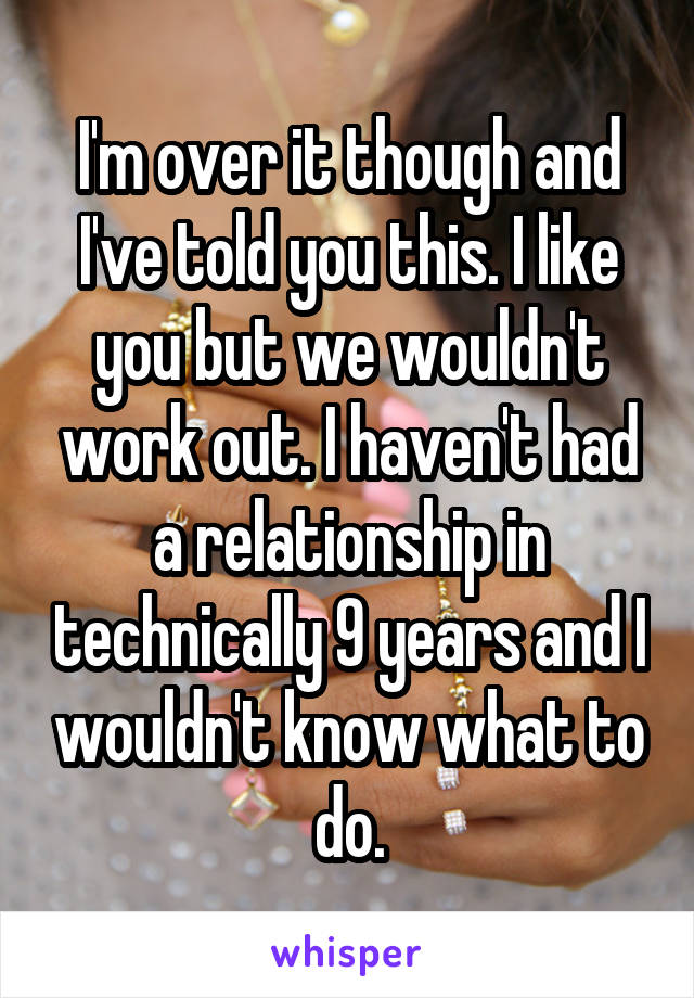 I'm over it though and I've told you this. I like you but we wouldn't work out. I haven't had a relationship in technically 9 years and I wouldn't know what to do.