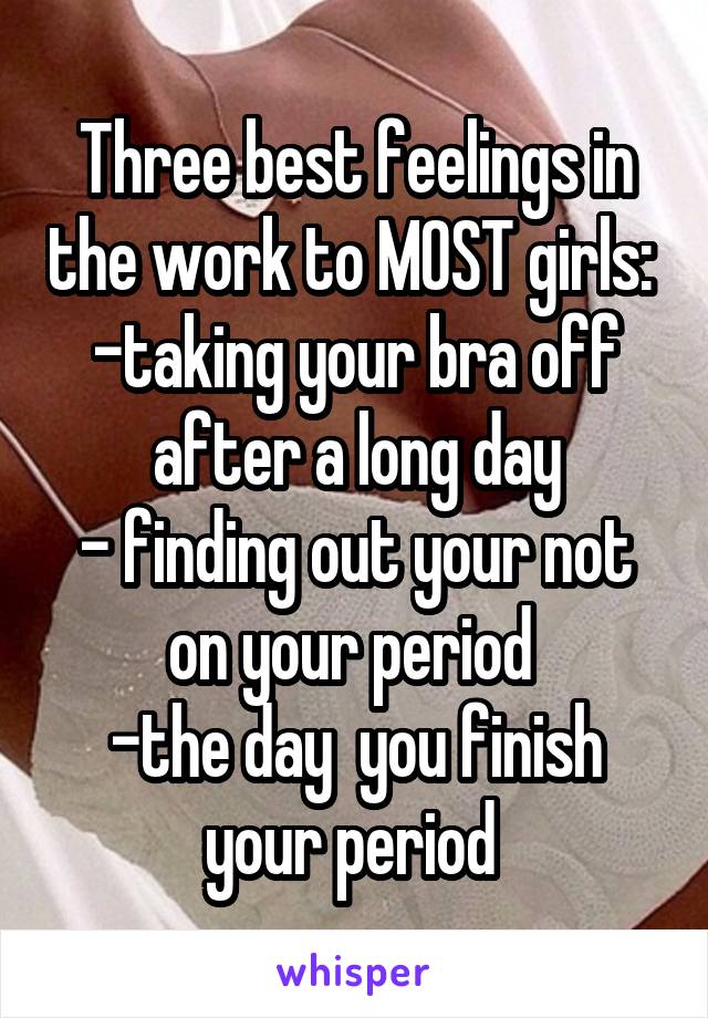 Three best feelings in the work to MOST girls: 
-taking your bra off after a long day
- finding out your not on your period 
-the day  you finish your period 