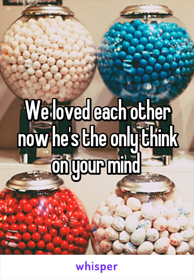 We loved each other now he's the only think on your mind 