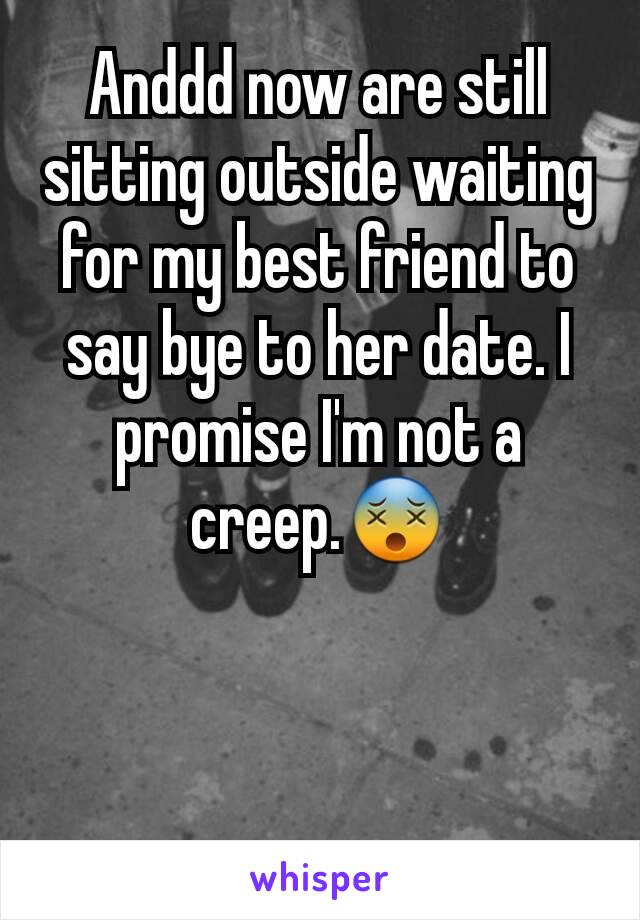 Anddd now are still sitting outside waiting for my best friend to say bye to her date. I promise I'm not a creep.😵