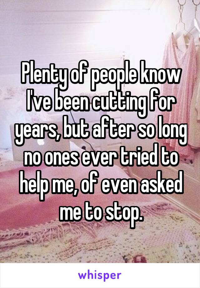 Plenty of people know I've been cutting for years, but after so long no ones ever tried to help me, of even asked me to stop.