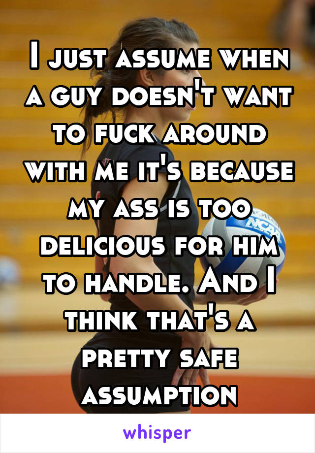 I just assume when a guy doesn't want to fuck around with me it's because my ass is too delicious for him to handle. And I think that's a pretty safe assumption