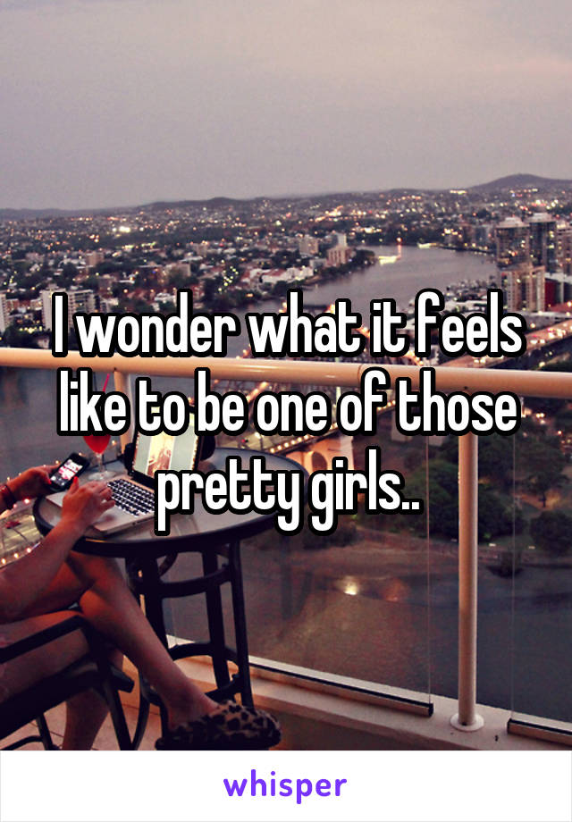 I wonder what it feels like to be one of those pretty girls..