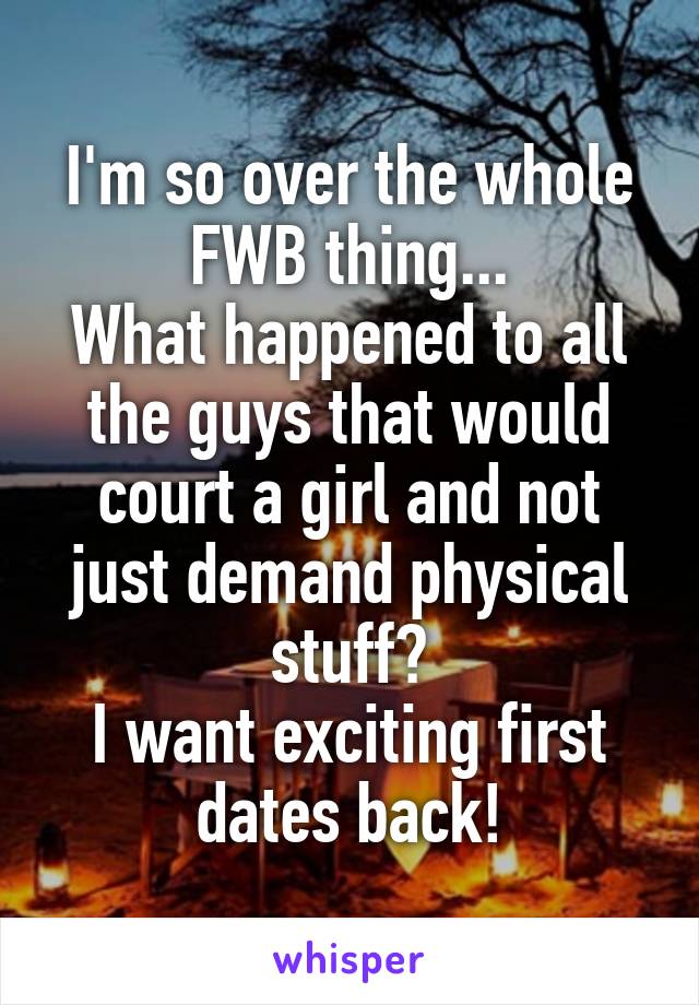 I'm so over the whole FWB thing...
What happened to all the guys that would court a girl and not just demand physical stuff?
I want exciting first dates back!