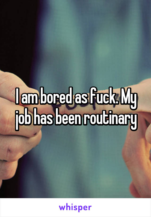I am bored as fuck. My job has been routinary
