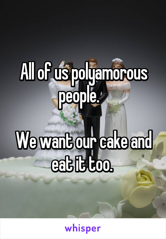 All of us polyamorous people.   

We want our cake and eat it too. 