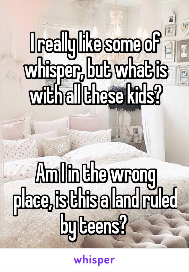 I really like some of whisper, but what is with all these kids?


Am I in the wrong place, is this a land ruled by teens? 
