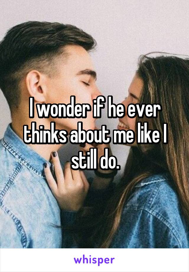 I wonder if he ever thinks about me like I still do.