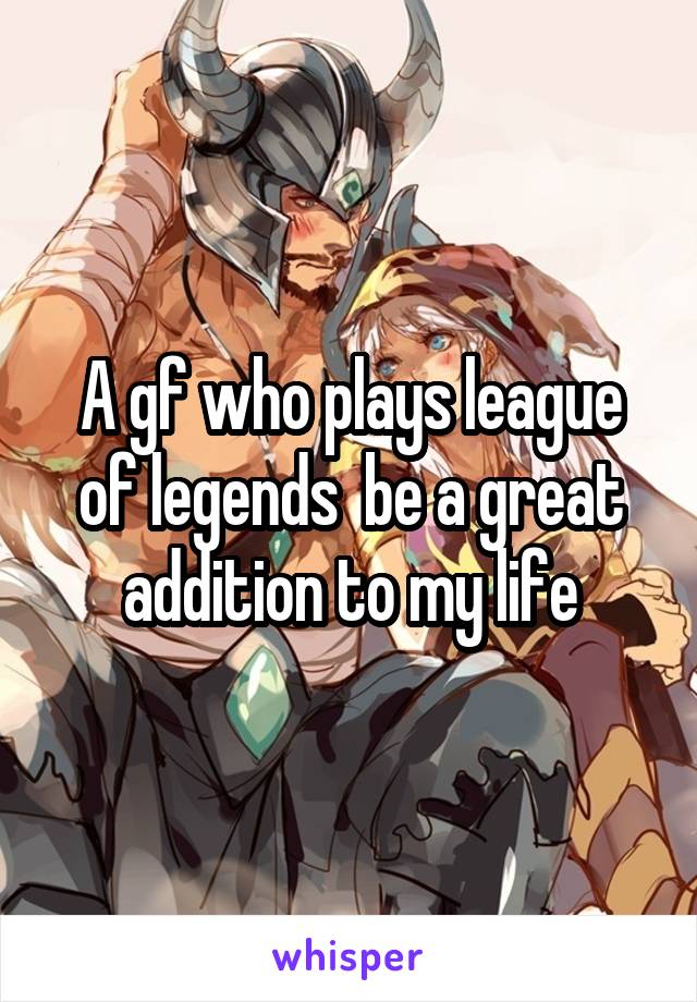A gf who plays league of legends  be a great addition to my life