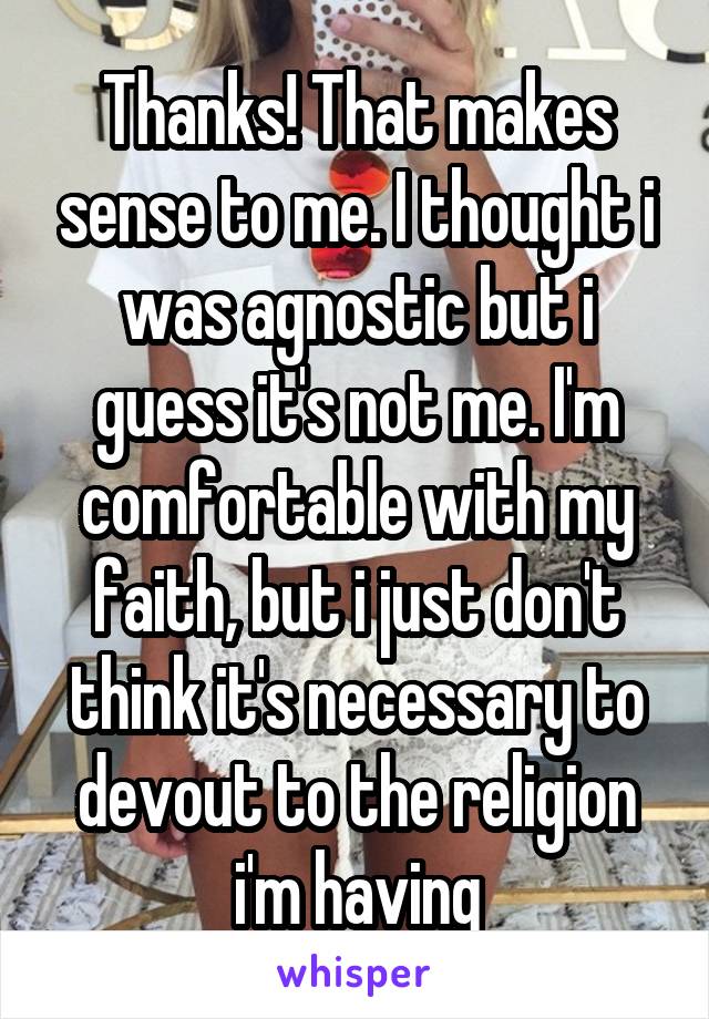 Thanks! That makes sense to me. I thought i was agnostic but i guess it's not me. I'm comfortable with my faith, but i just don't think it's necessary to devout to the religion i'm having