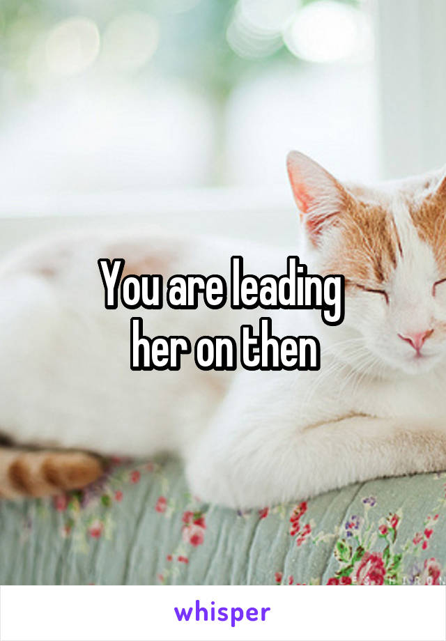 You are leading 
her on then
