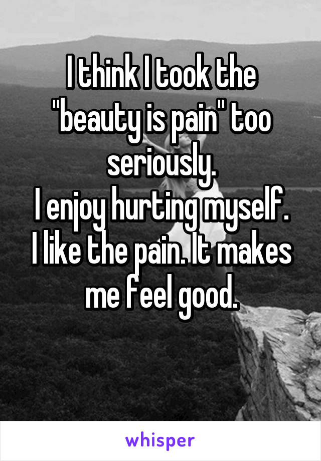 I think I took the "beauty is pain" too seriously.
I enjoy hurting myself.
I like the pain. It makes me feel good.

