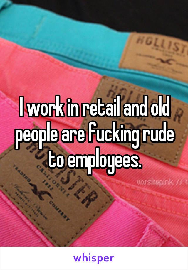 I work in retail and old people are fucking rude to employees.