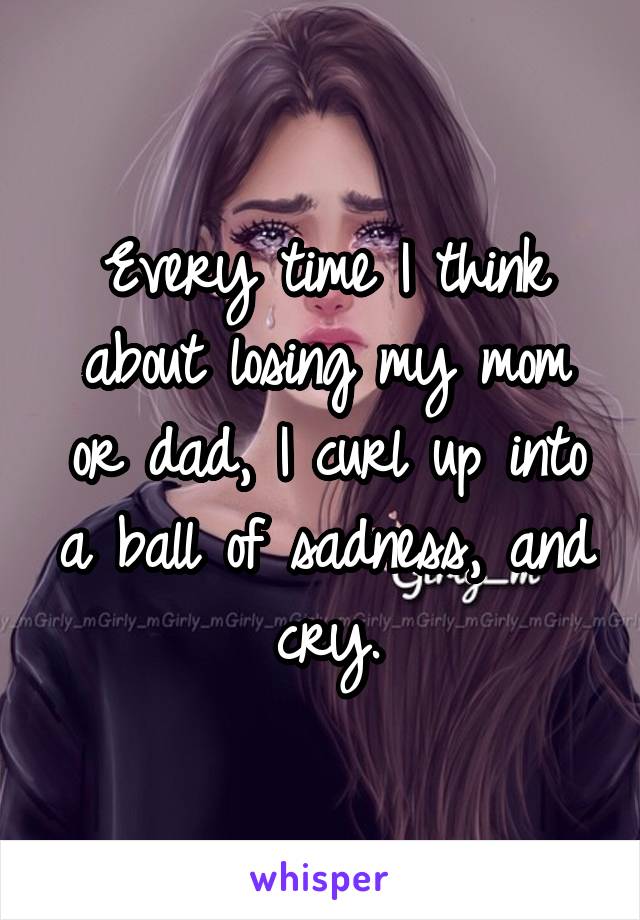 Every time I think about losing my mom or dad, I curl up into a ball of sadness, and cry.
