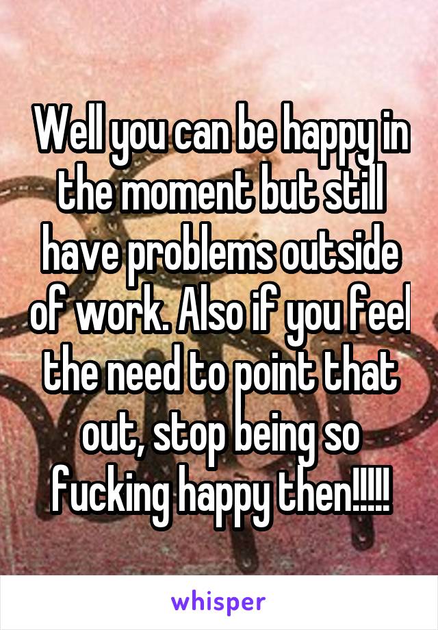 Well you can be happy in the moment but still have problems outside of work. Also if you feel the need to point that out, stop being so fucking happy then!!!!!
