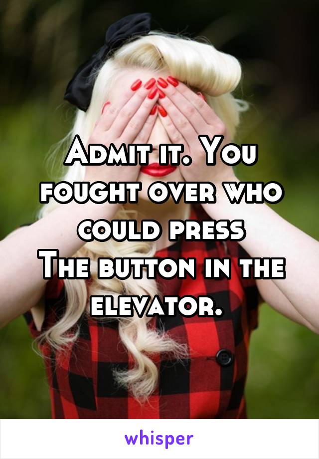 Admit it. You fought over who could press
The button in the elevator. 