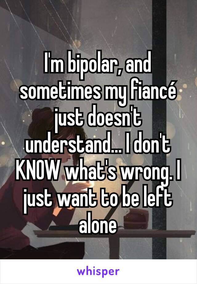 I'm bipolar, and sometimes my fiancé just doesn't understand... I don't KNOW what's wrong. I just want to be left alone