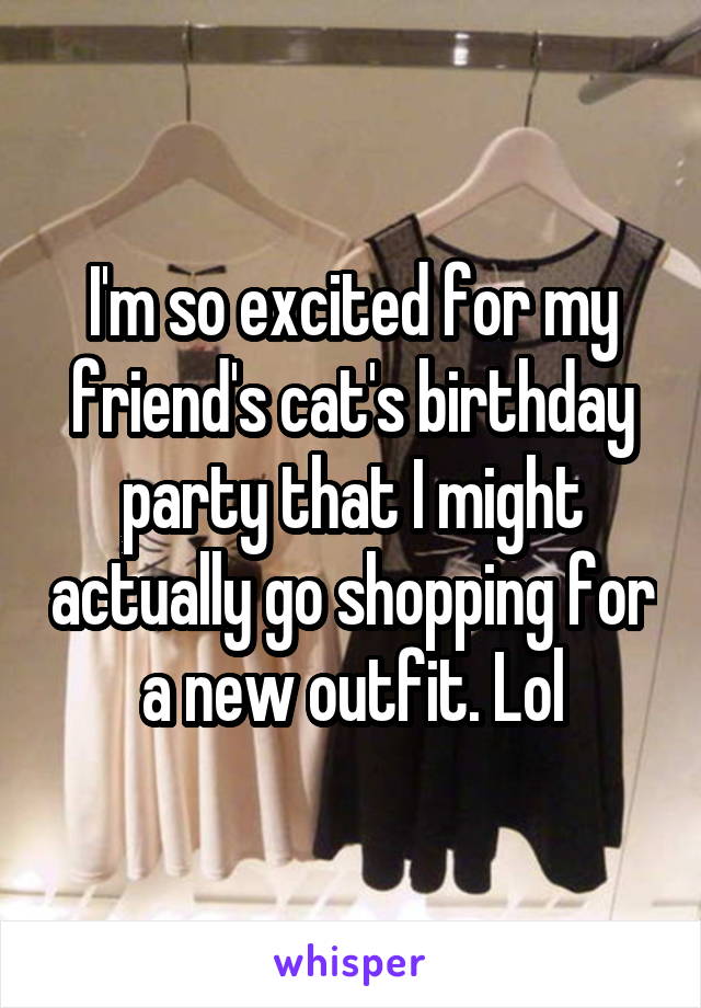 I'm so excited for my friend's cat's birthday party that I might actually go shopping for a new outfit. Lol