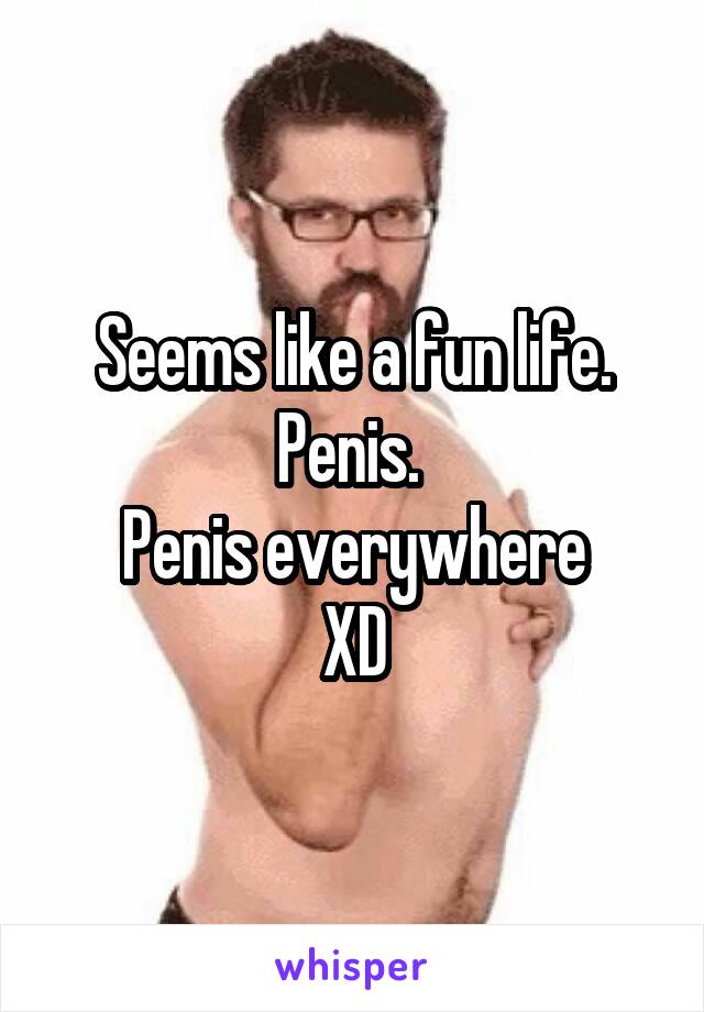 Seems like a fun life. Penis. 
Penis everywhere
XD