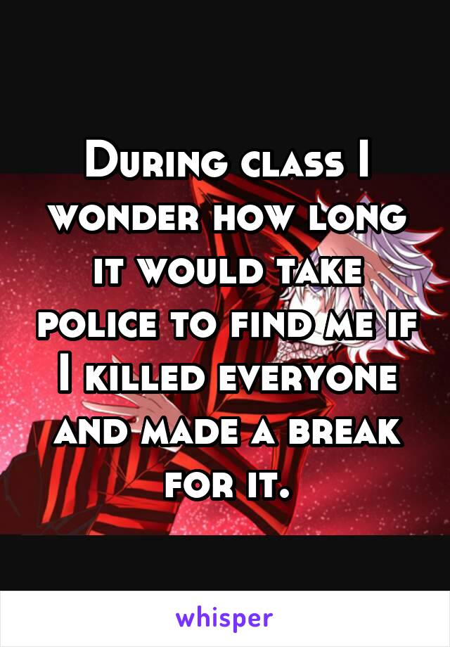 During class I wonder how long it would take police to find me if I killed everyone and made a break for it.