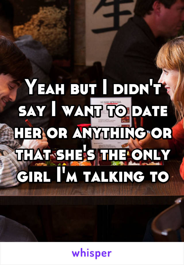 Yeah but I didn't say I want to date her or anything or that she's the only girl I'm talking to