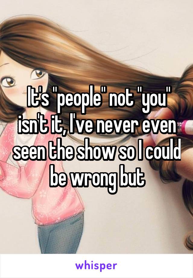  It's "people" not "you" isn't it, I've never even seen the show so I could be wrong but