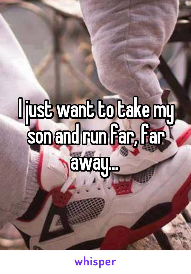I just want to take my son and run far, far away... 
