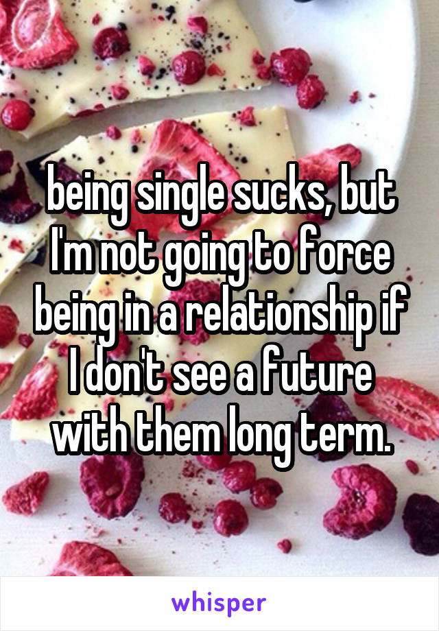 being single sucks, but I'm not going to force being in a relationship if I don't see a future with them long term.