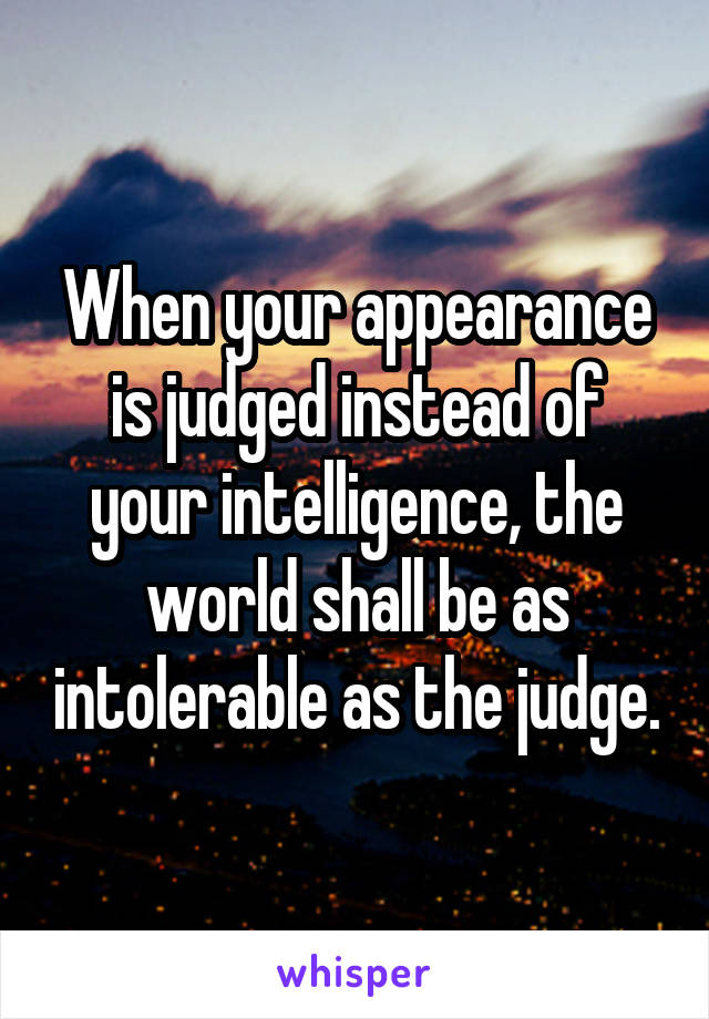 When your appearance is judged instead of your intelligence, the world shall be as intolerable as the judge.