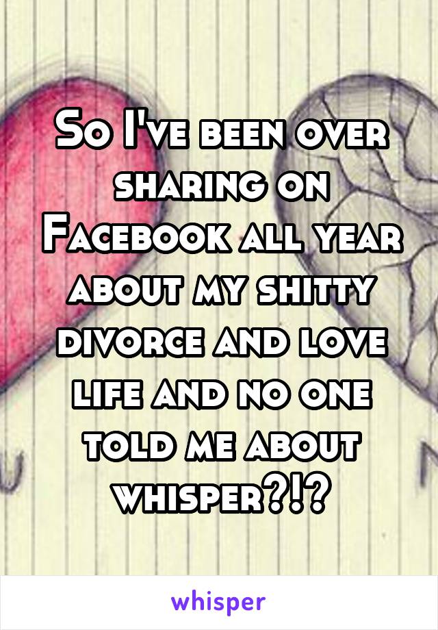 So I've been over sharing on Facebook all year about my shitty divorce and love life and no one told me about whisper?!?