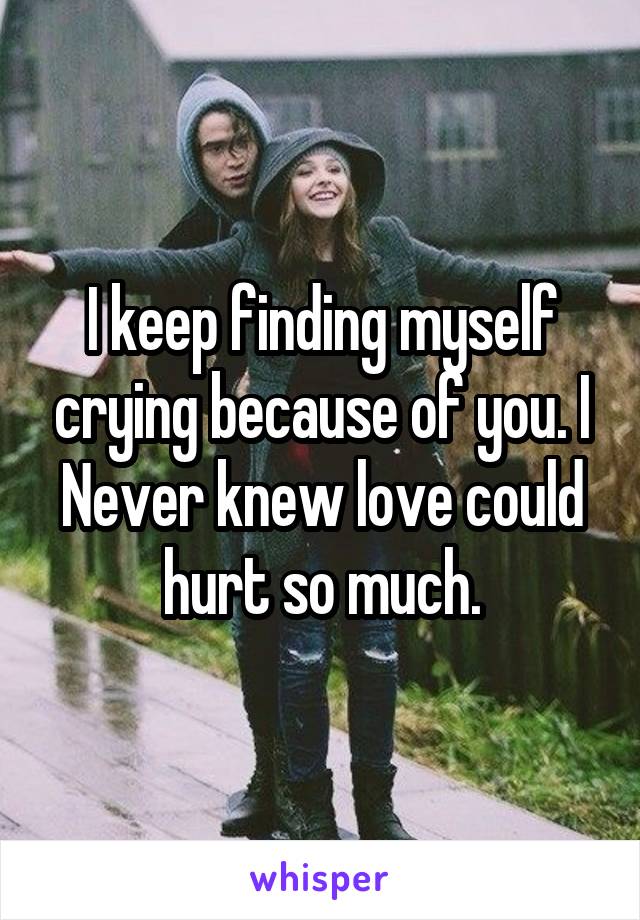 I keep finding myself crying because of you. I Never knew love could hurt so much.