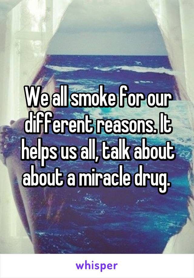We all smoke for our different reasons. It helps us all, talk about about a miracle drug. 