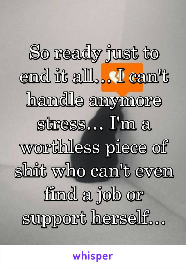 So ready just to end it all… I can't handle anymore stress… I'm a worthless piece of shit who can't even find a job or support herself…