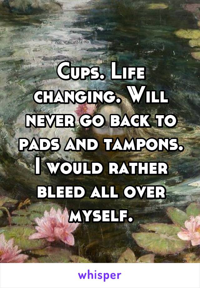 Cups. Life changing. Will never go back to pads and tampons. I would rather bleed all over myself.