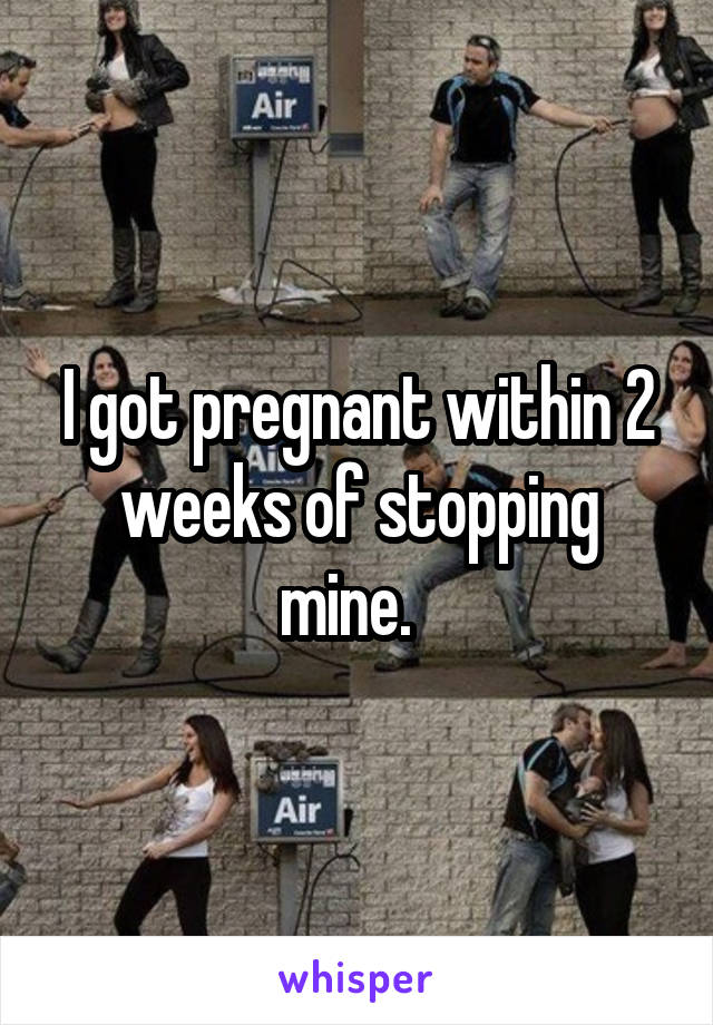 I got pregnant within 2 weeks of stopping mine.  