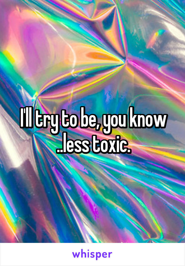 I'll try to be, you know ..less toxic.