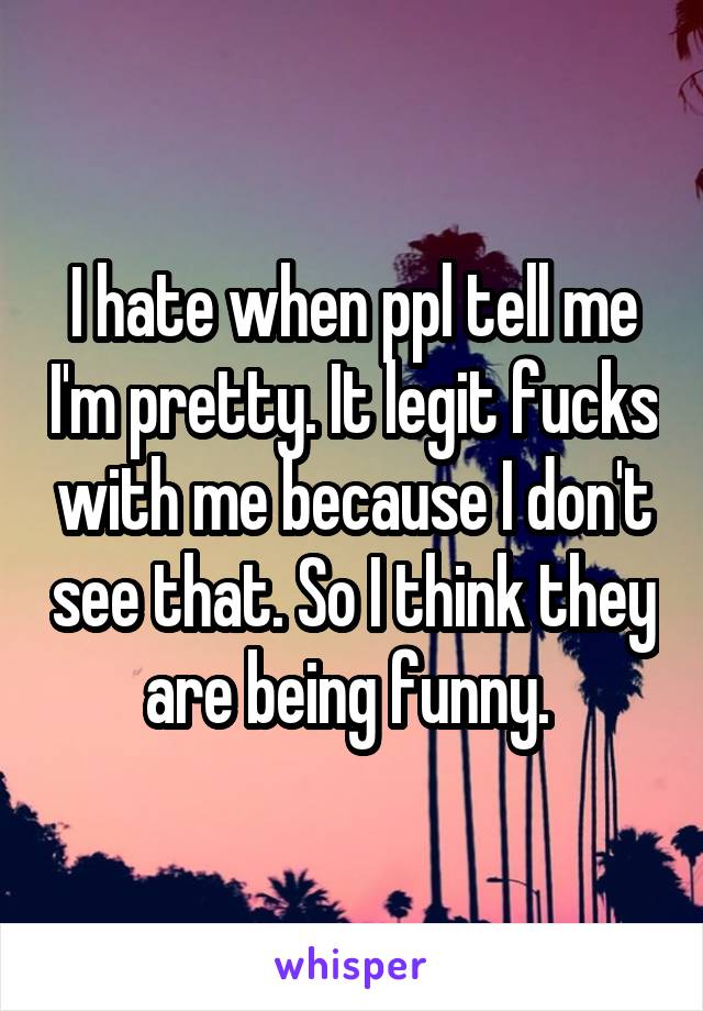I hate when ppl tell me I'm pretty. It legit fucks with me because I don't see that. So I think they are being funny. 