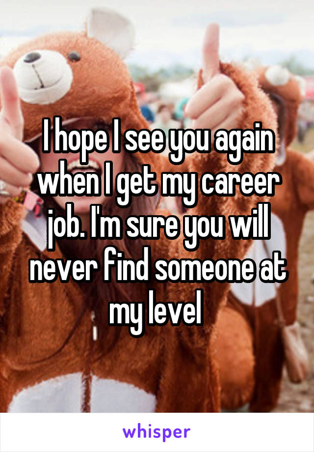 I hope I see you again when I get my career job. I'm sure you will never find someone at my level 