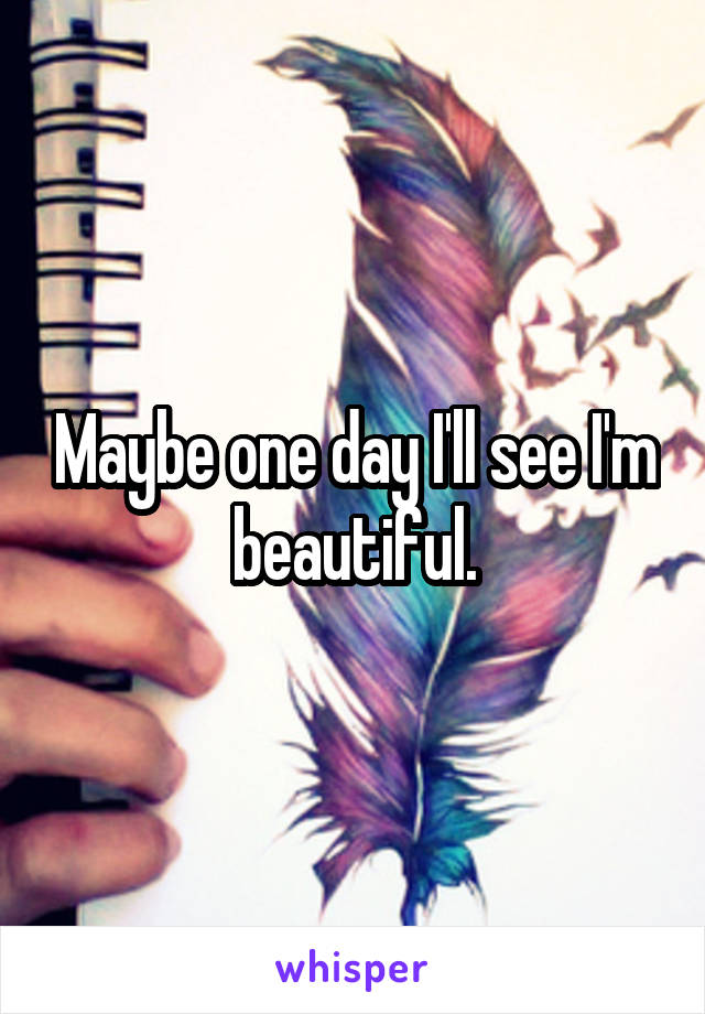 Maybe one day I'll see I'm beautiful.