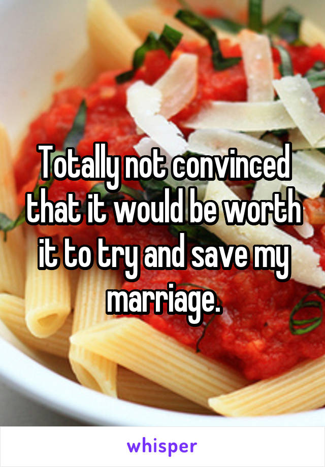 Totally not convinced that it would be worth it to try and save my marriage.