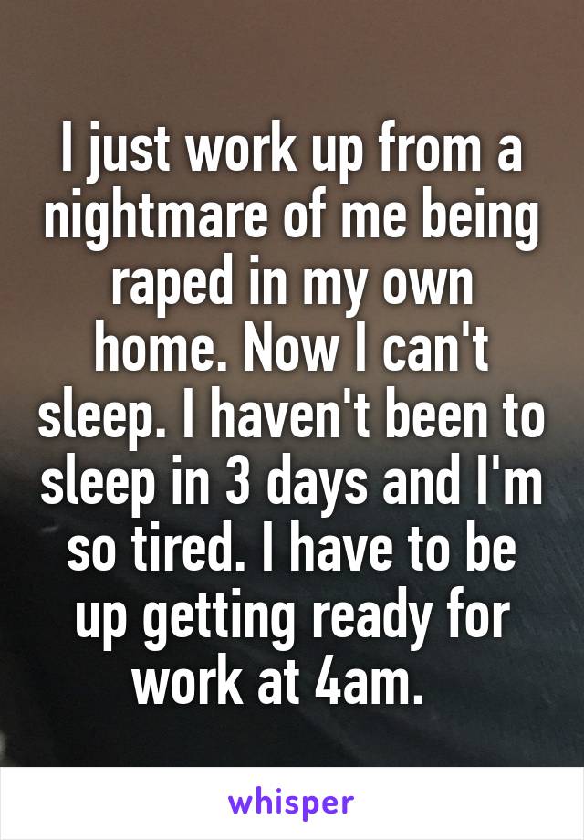 I just work up from a nightmare of me being raped in my own home. Now I can't sleep. I haven't been to sleep in 3 days and I'm so tired. I have to be up getting ready for work at 4am.  